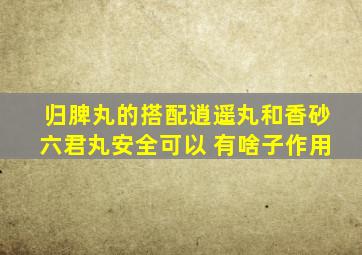 归脾丸的搭配逍遥丸和香砂六君丸安全可以 有啥子作用